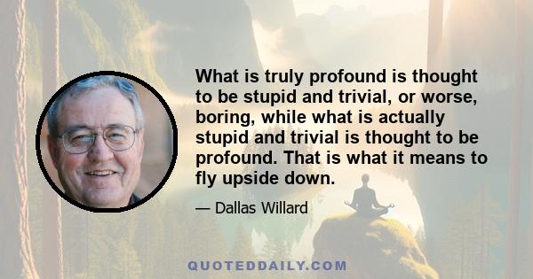 What is truly profound is thought to be stupid and trivial, or worse, boring, while what is actually stupid and trivial is thought to be profound. That is what it means to fly upside down.