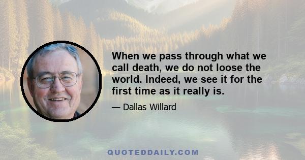 When we pass through what we call death, we do not loose the world. Indeed, we see it for the first time as it really is.