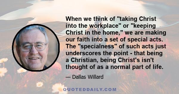 When we think of taking Christ into the workplace or keeping Christ in the home, we are making our faith into a set of special acts. The specialness of such acts just underscores the point - that being a Christian,