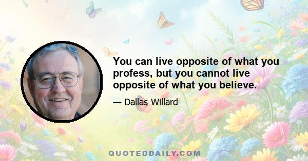 You can live opposite of what you profess, but you cannot live opposite of what you believe.