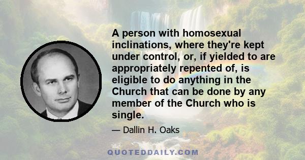 A person with homosexual inclinations, where they're kept under control, or, if yielded to are appropriately repented of, is eligible to do anything in the Church that can be done by any member of the Church who is