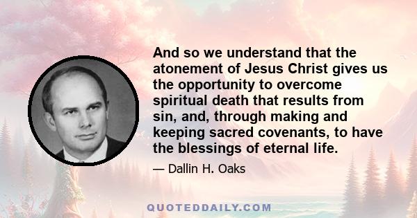 And so we understand that the atonement of Jesus Christ gives us the opportunity to overcome spiritual death that results from sin, and, through making and keeping sacred covenants, to have the blessings of eternal life.