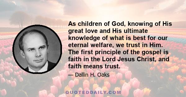 As children of God, knowing of His great love and His ultimate knowledge of what is best for our eternal welfare, we trust in Him. The first principle of the gospel is faith in the Lord Jesus Christ, and faith means