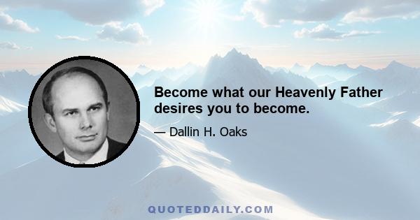 Become what our Heavenly Father desires you to become.