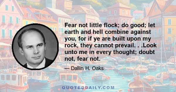 Fear not little flock; do good; let earth and hell combine against you, for if ye are built upon my rock, they cannot prevail. . .Look unto me in every thought; doubt not, fear not.