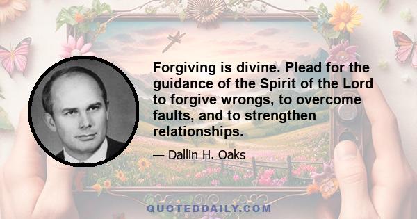 Forgiving is divine. Plead for the guidance of the Spirit of the Lord to forgive wrongs, to overcome faults, and to strengthen relationships.