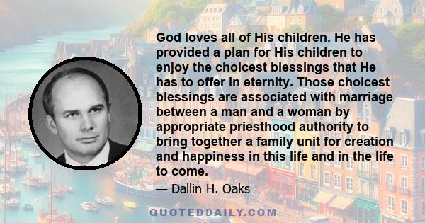 God loves all of His children. He has provided a plan for His children to enjoy the choicest blessings that He has to offer in eternity. Those choicest blessings are associated with marriage between a man and a woman by 