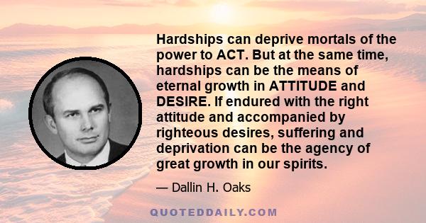 Hardships can deprive mortals of the power to ACT. But at the same time, hardships can be the means of eternal growth in ATTITUDE and DESIRE. If endured with the right attitude and accompanied by righteous desires,