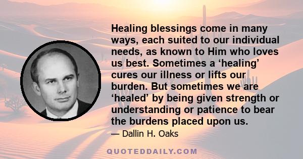 Healing blessings come in many ways, each suited to our individual needs, as known to Him who loves us best. Sometimes a ‘healing’ cures our illness or lifts our burden. But sometimes we are ‘healed’ by being given