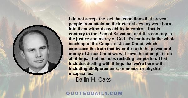 I do not accept the fact that conditions that prevent people from attaining their eternal destiny were born into them without any ability to control. That is contrary to the Plan of Salvation, and it is contrary to the