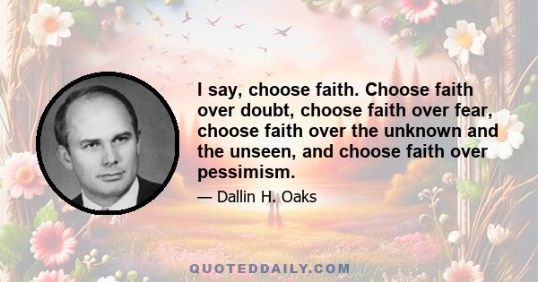 I say, choose faith. Choose faith over doubt, choose faith over fear, choose faith over the unknown and the unseen, and choose faith over pessimism.