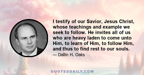 I testify of our Savior, Jesus Christ, whose teachings and example we seek to follow. He invites all of us who are heavy laden to come unto Him, to learn of Him, to follow Him, and thus to find rest to our souls.