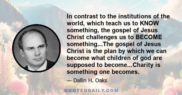 In contrast to the institutions of the world, which teach us to KNOW something, the gospel of Jesus Christ challenges us to BECOME something...The gospel of Jesus Christ is the plan by which we can become what children