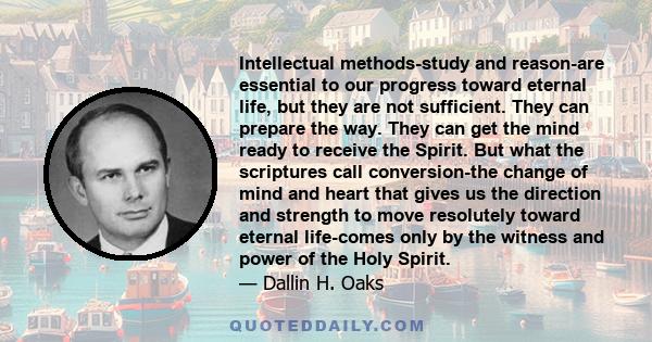 Intellectual methods-study and reason-are essential to our progress toward eternal life, but they are not sufficient. They can prepare the way. They can get the mind ready to receive the Spirit. But what the scriptures