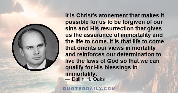 It is Christ's atonement that makes it possible for us to be forgiven of our sins and His resurrection that gives us the assurance of immortality and the life to come. It is that life to come that orients our views in