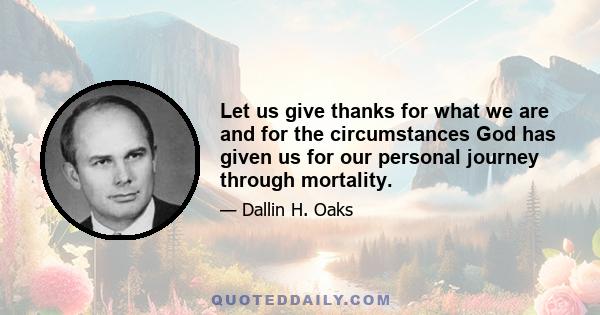 Let us give thanks for what we are and for the circumstances God has given us for our personal journey through mortality.