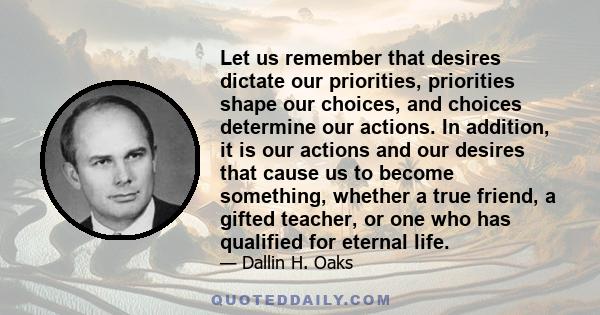 Let us remember that desires dictate our priorities, priorities shape our choices, and choices determine our actions. In addition, it is our actions and our desires that cause us to become something, whether a true