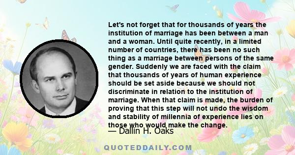 Let's not forget that for thousands of years the institution of marriage has been between a man and a woman. Until quite recently, in a limited number of countries, there has been no such thing as a marriage between