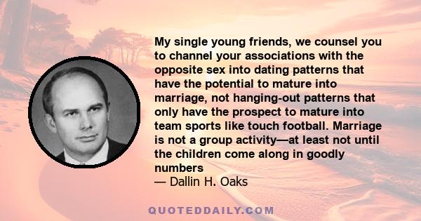 My single young friends, we counsel you to channel your associations with the opposite sex into dating patterns that have the potential to mature into marriage, not hanging-out patterns that only have the prospect to