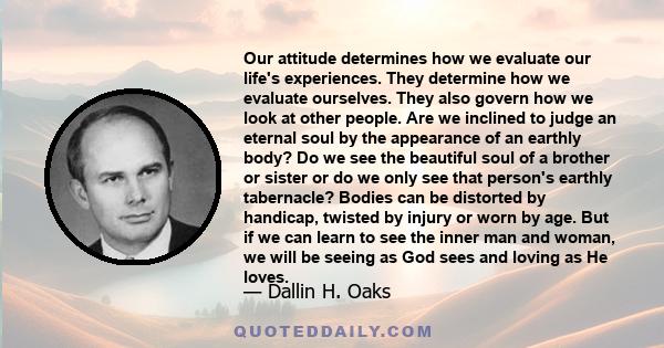 Our attitude determines how we evaluate our life's experiences. They determine how we evaluate ourselves. They also govern how we look at other people. Are we inclined to judge an eternal soul by the appearance of an