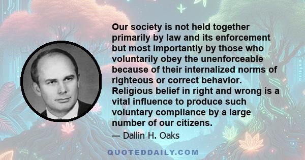 Our society is not held together primarily by law and its enforcement but most importantly by those who voluntarily obey the unenforceable because of their internalized norms of righteous or correct behavior. Religious