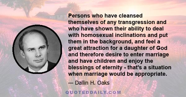 Persons who have cleansed themselves of any transgression and who have shown their ability to deal with homosexual inclinations and put them in the background, and feel a great attraction for a daughter of God and