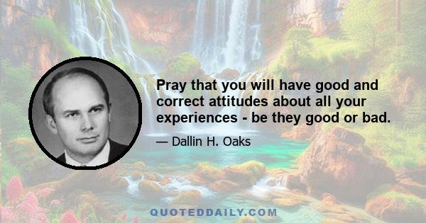 Pray that you will have good and correct attitudes about all your experiences - be they good or bad.