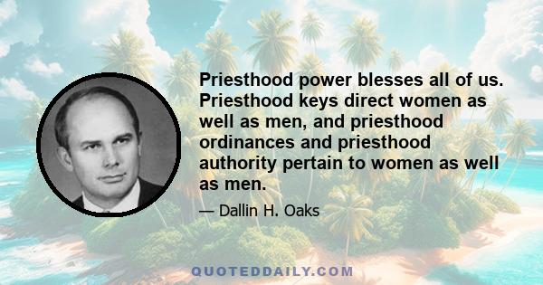 Priesthood power blesses all of us. Priesthood keys direct women as well as men, and priesthood ordinances and priesthood authority pertain to women as well as men.