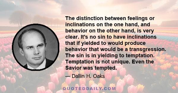 The distinction between feelings or inclinations on the one hand, and behavior on the other hand, is very clear. It's no sin to have inclinations that if yielded to would produce behavior that would be a transgression.