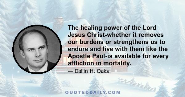 The healing power of the Lord Jesus Christ-whether it removes our burdens or strengthens us to endure and live with them like the Apostle Paul-is available for every affliction in mortality.