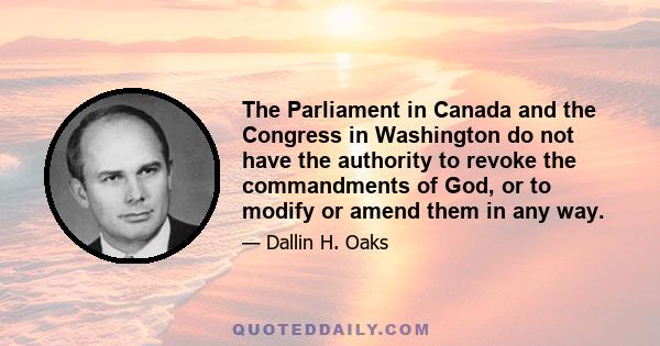 The Parliament in Canada and the Congress in Washington do not have the authority to revoke the commandments of God, or to modify or amend them in any way.