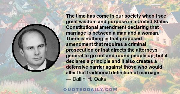 The time has come in our society when I see great wisdom and purpose in a United States Constitutional amendment declaring that marriage is between a man and a woman. There is nothing in that proposed amendment that