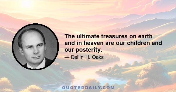 The ultimate treasures on earth and in heaven are our children and our posterity.