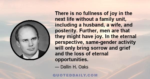 There is no fullness of joy in the next life without a family unit, including a husband, a wife, and posterity. Further, men are that they might have joy. In the eternal perspective, same-gender activity will only bring 