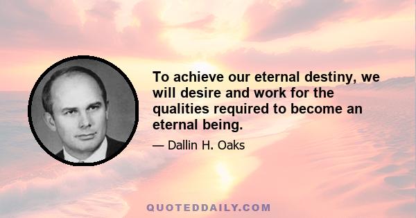 To achieve our eternal destiny, we will desire and work for the qualities required to become an eternal being.