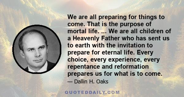 We are all preparing for things to come. That is the purpose of mortal life. ... We are all children of a Heavenly Father who has sent us to earth with the invitation to prepare for eternal life. Every choice, every