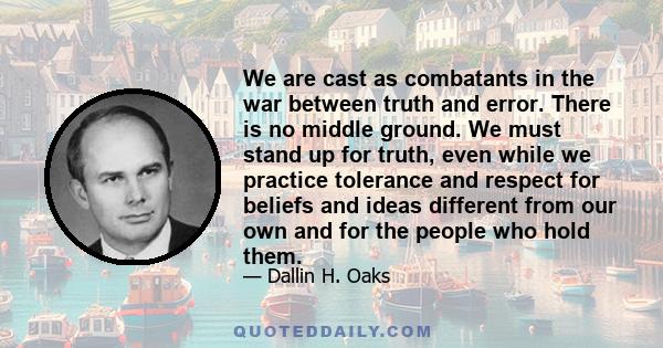 We are cast as combatants in the war between truth and error. There is no middle ground. We must stand up for truth, even while we practice tolerance and respect for beliefs and ideas different from our own and for the