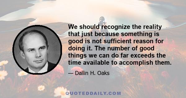 We should recognize the reality that just because something is good is not sufficient reason for doing it. The number of good things we can do far exceeds the time available to accomplish them.