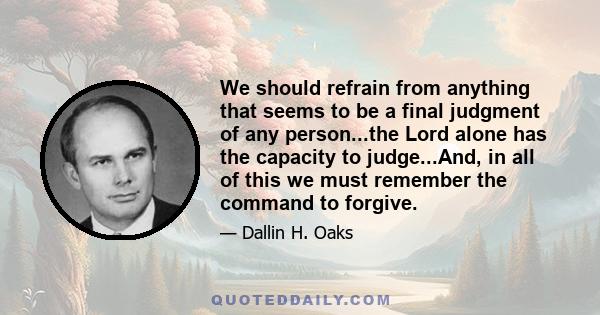 We should refrain from anything that seems to be a final judgment of any person...the Lord alone has the capacity to judge...And, in all of this we must remember the command to forgive.