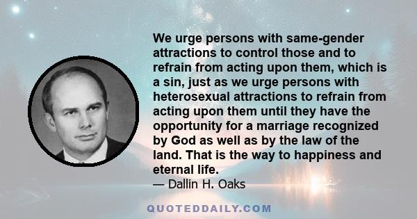 We urge persons with same-gender attractions to control those and to refrain from acting upon them, which is a sin, just as we urge persons with heterosexual attractions to refrain from acting upon them until they have