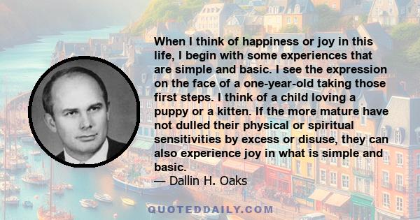 When I think of happiness or joy in this life, I begin with some experiences that are simple and basic. I see the expression on the face of a one-year-old taking those first steps. I think of a child loving a puppy or a 