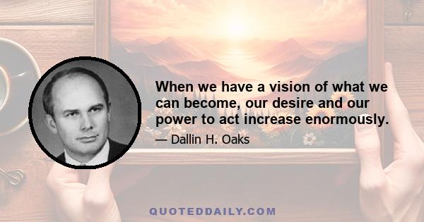 When we have a vision of what we can become, our desire and our power to act increase enormously.