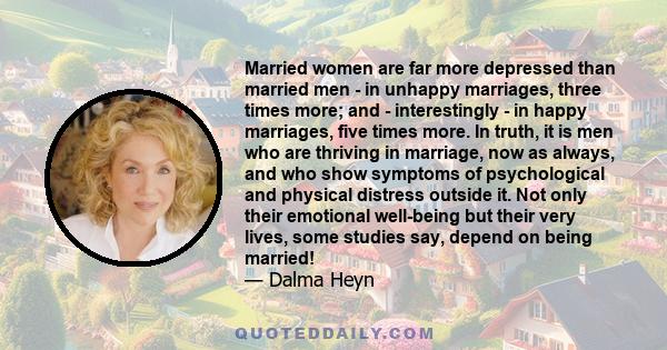 Married women are far more depressed than married men - in unhappy marriages, three times more; and - interestingly - in happy marriages, five times more. In truth, it is men who are thriving in marriage, now as always, 