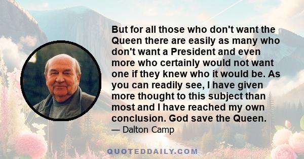 But for all those who don't want the Queen there are easily as many who don't want a President and even more who certainly would not want one if they knew who it would be. As you can readily see, I have given more