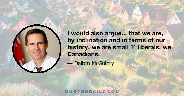 I would also argue... that we are, by inclination and in terms of our history, we are small 'l' liberals, we Canadians.