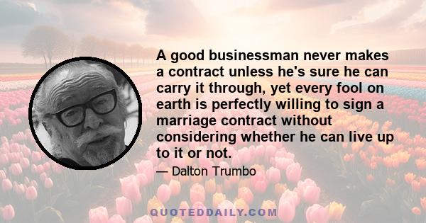 A good businessman never makes a contract unless he's sure he can carry it through, yet every fool on earth is perfectly willing to sign a marriage contract without considering whether he can live up to it or not.