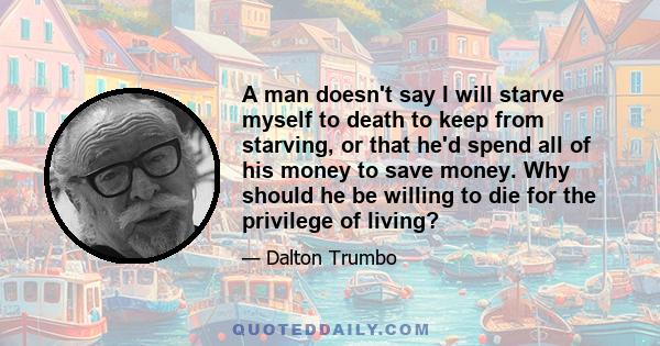 A man doesn't say I will starve myself to death to keep from starving, or that he'd spend all of his money to save money. Why should he be willing to die for the privilege of living?