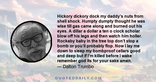 Hickory dickory dock my daddy’s nuts from shell shock. Humpty dumpty thought he was wise till gas came along and burned out his eyes. A dillar a dollar a ten o clock scholar blow off his legs and then watch him holler.