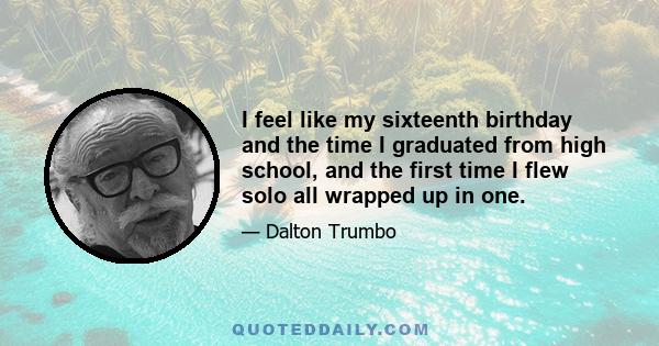 I feel like my sixteenth birthday and the time I graduated from high school, and the first time I flew solo all wrapped up in one.