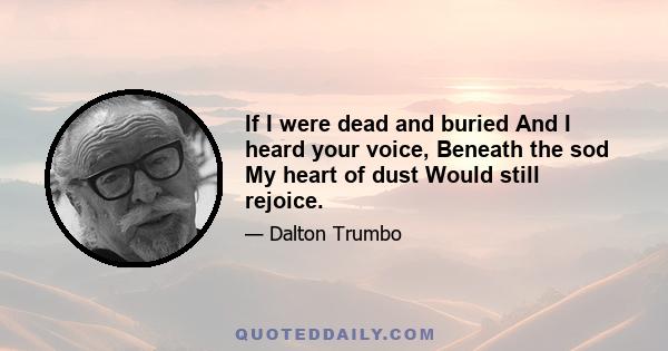 If I were dead and buried And I heard your voice, Beneath the sod My heart of dust Would still rejoice.